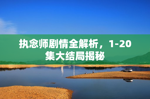 执念师剧情全解析，1-20集大结局揭秘