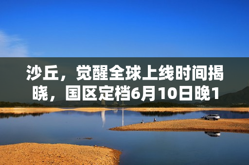 沙丘，觉醒全球上线时间揭晓，国区定档6月10日晚10点