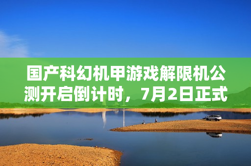 国产科幻机甲游戏解限机公测开启倒计时，7月2日正式上线