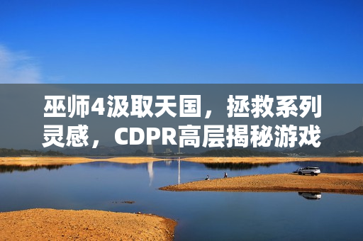 巫师4汲取天国，拯救系列灵感，CDPR高层揭秘游戏新动向