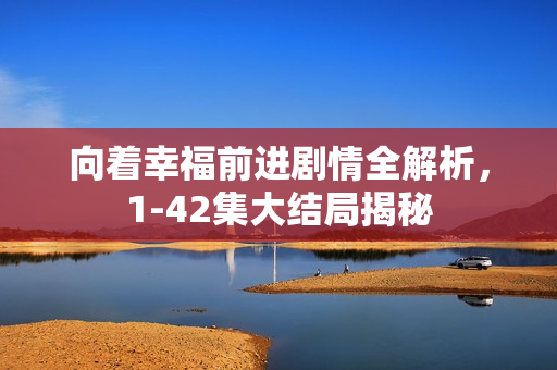 向着幸福前进剧情全解析，1-42集大结局揭秘