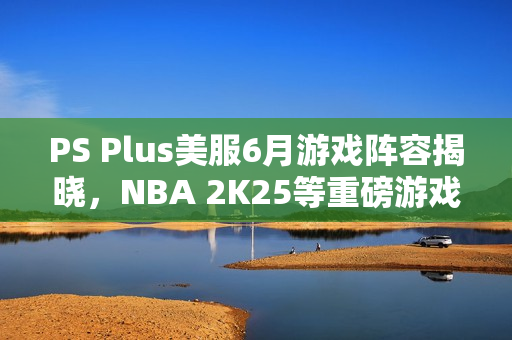 PS Plus美服6月游戏阵容揭晓，NBA 2K25等重磅游戏来袭
