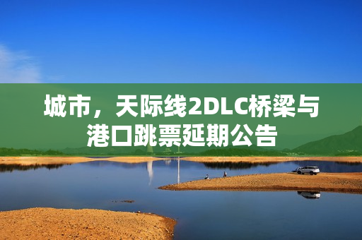 城市，天际线2DLC桥梁与港口跳票延期公告