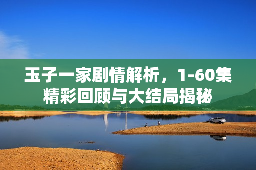 玉子一家剧情解析，1-60集精彩回顾与大结局揭秘