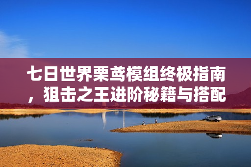 七日世界栗鸢模组终极指南，狙击之王进阶秘籍与搭配指南