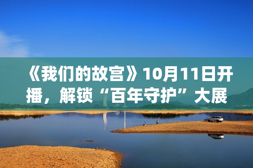 《我们的故宫》10月11日开播，解锁“百年守护”大展最强看展攻略(《我们的故宫》第五集)