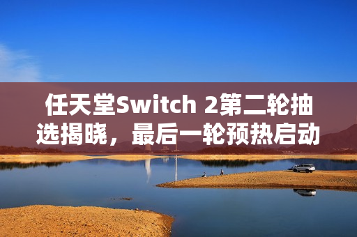 任天堂Switch 2第二轮抽选揭晓，最后一轮预热启动
