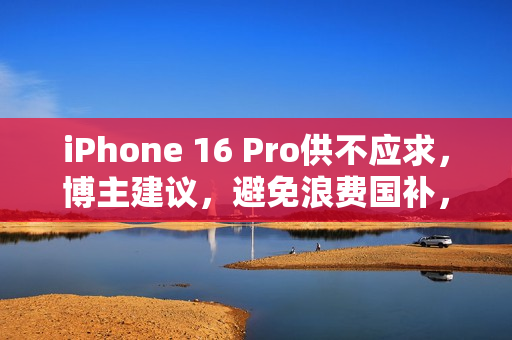 iPhone 16 Pro供不应求，博主建议，避免浪费国补，不必选择128G版本
