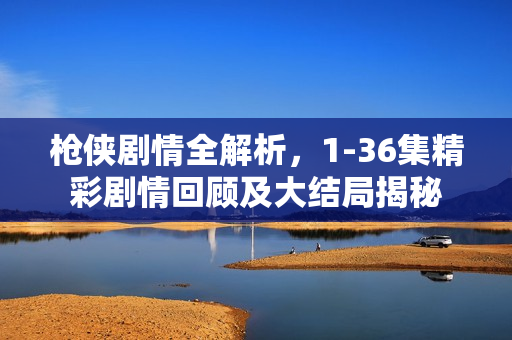 枪侠剧情全解析，1-36集精彩剧情回顾及大结局揭秘