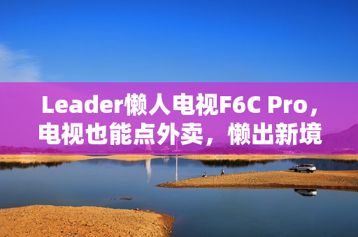 Leader懒人电视F6C Pro，电视也能点外卖，懒出新境界，创造力无限
