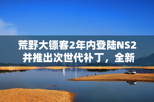 荒野大镖客2年内登陆NS2 并推出次世代补丁，全新游戏体验来袭