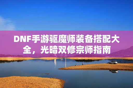 DNF手游驱魔师装备搭配大全，光暗双修宗师指南