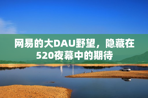 网易的大DAU野望，隐藏在520夜幕中的期待