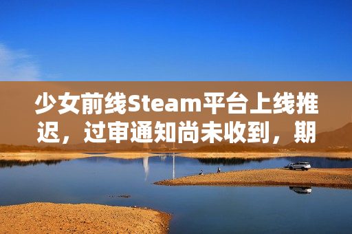 少女前线Steam平台上线推迟，过审通知尚未收到，期待与挑战并存。