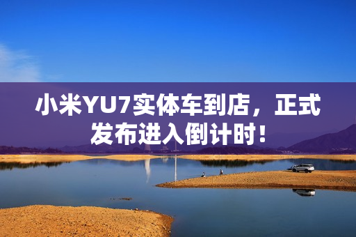 小米YU7实体车到店，正式发布进入倒计时！