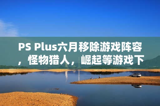 PS Plus六月移除游戏阵容，怪物猎人，崛起等游戏下架在即