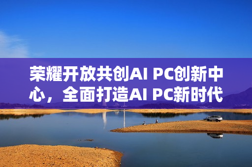 荣耀开放共创AI PC创新中心，全面打造AI PC新时代