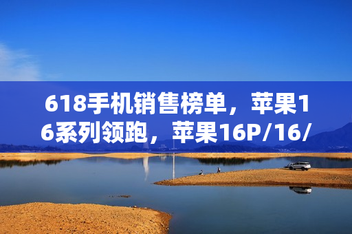618手机销售榜单，苹果16系列领跑，苹果16P/16/16ProMax占据前三