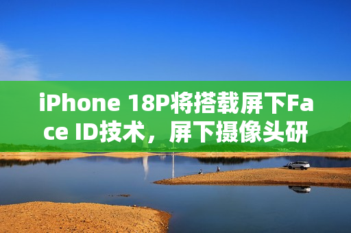 iPhone 18P将搭载屏下Face ID技术，屏下摄像头研发进展曝光