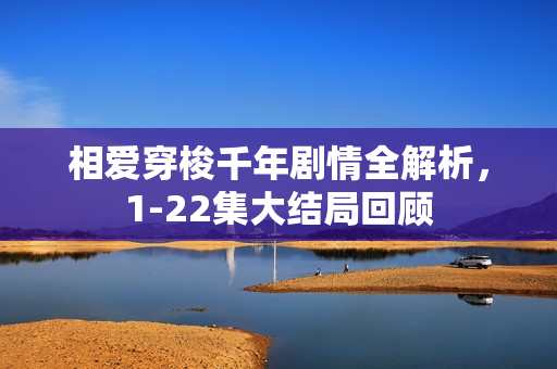 相爱穿梭千年剧情全解析，1-22集大结局回顾
