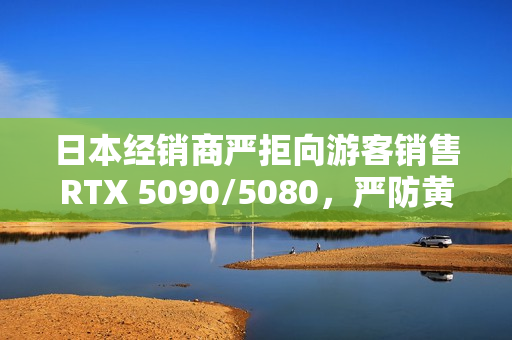 日本经销商严拒向游客销售RTX 5090/5080，严防黄牛抢购行为