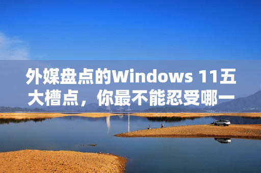 外媒盘点的Windows 11五大槽点，你最不能忍受哪一点？