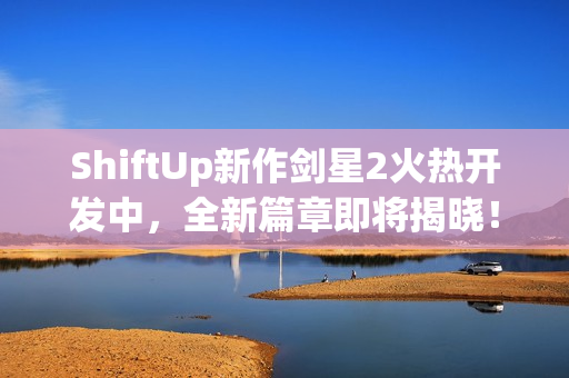 ShiftUp新作剑星2火热开发中,全新篇章即将揭晓! ShiftUp新作剑星2火热开发中,全新篇章即将揭晓!