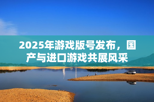 2025年游戏版号发布，国产与进口游戏共展风采