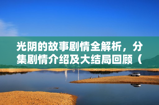 光阴的故事剧情全解析，分集剧情介绍及大结局回顾（1-34集）