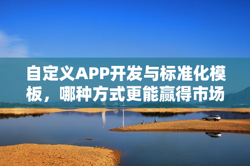 自定义APP开发与标准化模板，哪种方式更能赢得市场青睐？