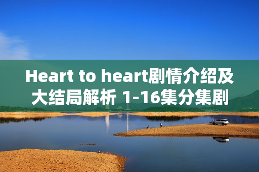 Heart to heart剧情介绍及大结局解析 1-16集分集剧情回顾 Heart to heart剧情介绍及大结局解析 1-16集分集剧情回顾