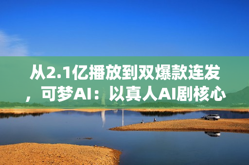 从2.1亿播放到双爆款连发，可梦AI：以真人AI剧核心能力，为专业影视团队打造创作新引擎(2.5亿次播放是什么意思)