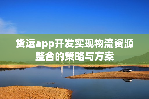 货运app开发实现物流资源整合的策略与方案