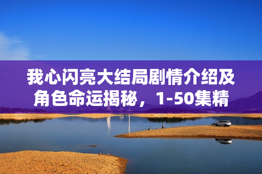 我心闪亮大结局剧情介绍及角色命运揭秘，1-50集精彩回顾与结局揭秘