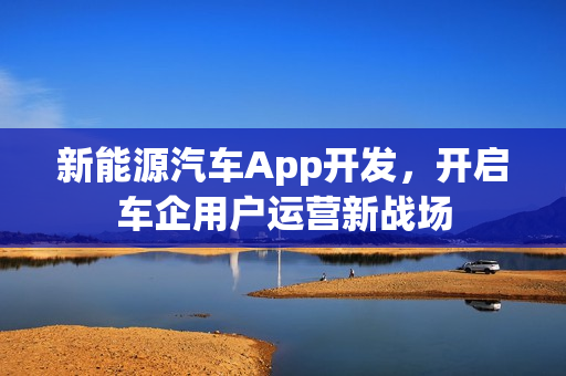 新能源汽车App开发,开启车企用户运营新战场 新能源汽车App开发,开启车企用户运营新战场