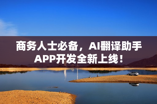 商务人士必备，AI翻译助手APP开发全新上线！