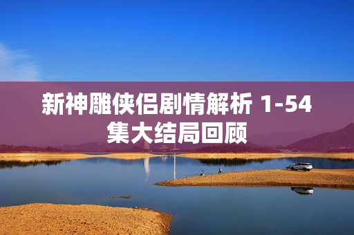 新神雕侠侣剧情解析 1-54集大结局回顾