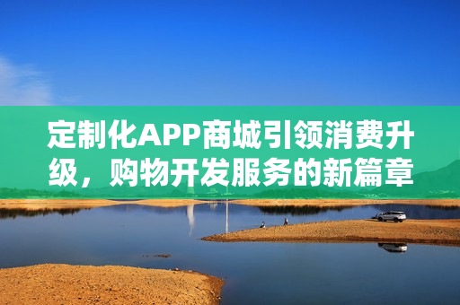 定制化APP商城引领消费升级,购物开发服务的新篇章 定制化APP商城引领消费升级,购物开发服务的新篇章