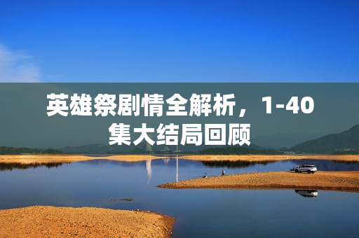 英雄祭剧情全解析，1-40集大结局回顾