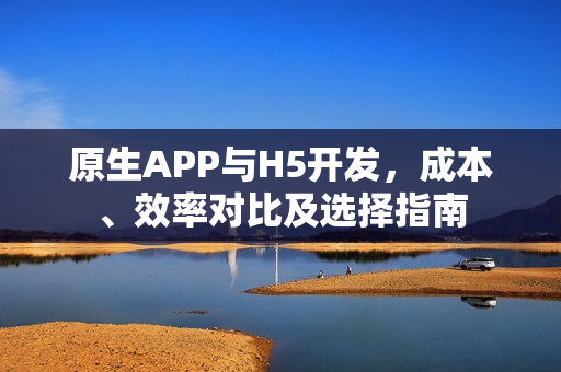 原生APP与H5开发，成本、效率对比及选择指南