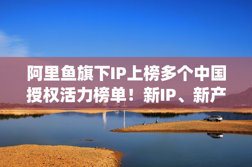 阿里鱼旗下IP上榜多个中国授权活力榜单！新IP、新产品、新服务亮相2025CLE中国授权展(阿里鱼ip交易平台)