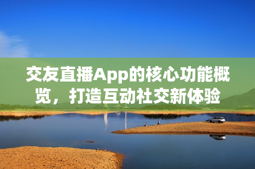 交友直播App的核心功能概览，打造互动社交新体验
