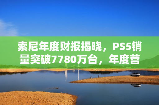 索尼年度财报揭晓，PS5销量突破7780万台，年度营收超300亿美元里程碑达成