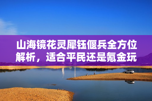 山海镜花灵犀钰偃兵全方位解析，适合平民还是氪金玩家的选择？