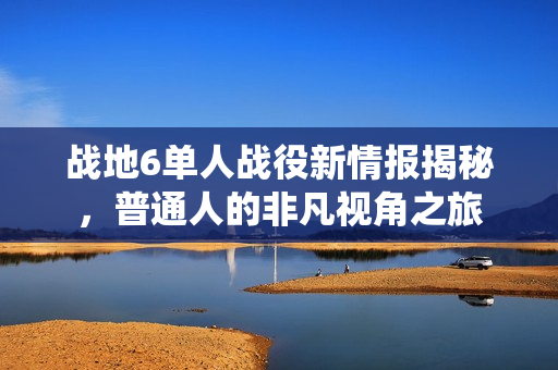 战地6单人战役新情报揭秘，普通人的非凡视角之旅