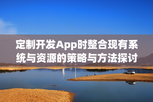 定制开发App时整合现有系统与资源的策略与方法探讨