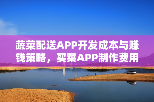 蔬菜配送APP开发成本与赚钱策略，买菜APP制作费用及盈利模式解析