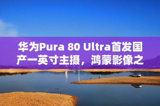 华为Pura 80 Ultra首发国产一英寸主摄，鸿蒙影像之光！