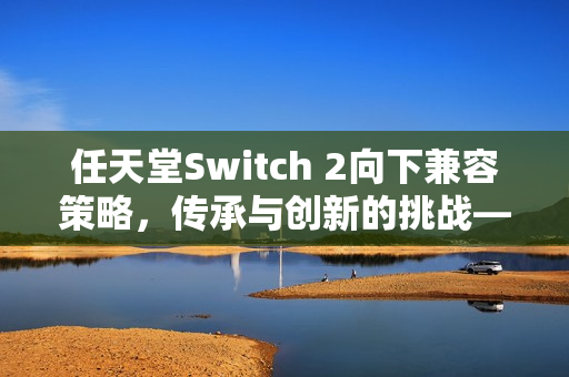任天堂Switch 2向下兼容策略，传承与创新的挑战——玩家已购软件的未来之路