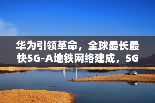 华为引领革命，全球最长最快5G-A地铁网络建成，5G定位地铁隧道实现率先商用